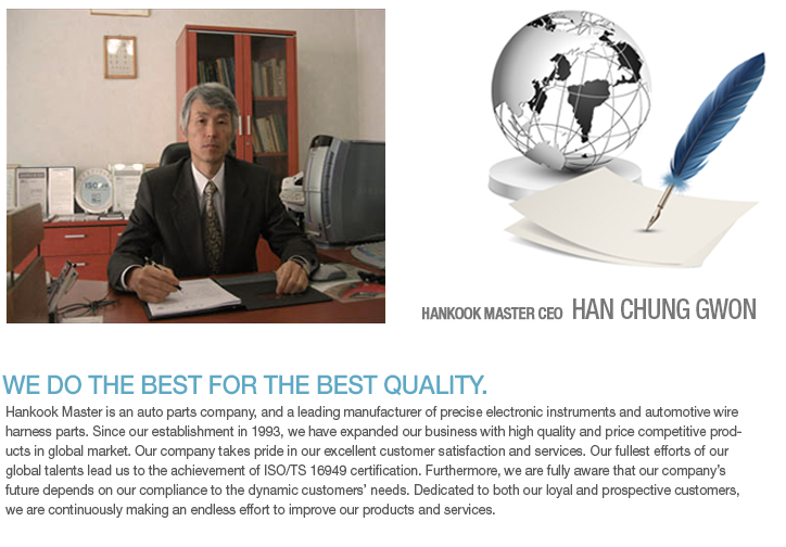 Hankook Master is an auto parts company, and a leading manufacturer of precise electronic instruments and automotive wire harness parts. Since our establishment in 1993, we have expanded our business with high quality and price competitive products in global market. Our company takes pride in our excellent customer satisfaction and services. Our fullest efforts of our global talents lead us to the achievement of ISO/TS 16949 certification. Furthermore, we are fully aware that our company’s future depends on our compliance to the dynamic customers’ needs. Dedicated to both our loyal and prospective customers, we are continuously making an endless effort to improve our products and services.