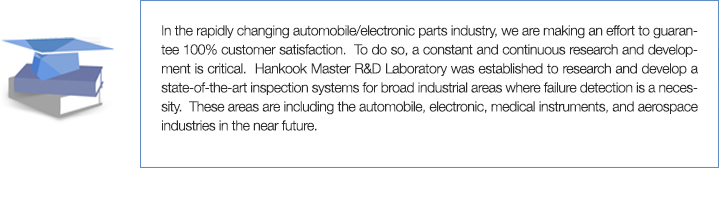 In the rapidly changing automobile/electronic parts industry, we are making an effort to guarantee 100% customer satisfaction.  To do so, a constant and continuous research and development is critical.  Hankook Master R&D Laboratory was established to research and develop a state-of-the-art inspection systems for broad industrial areas where failure detection is a necessity.  These areas are including the automobile, electronic, medical instruments, and aerospace industries in the near future.